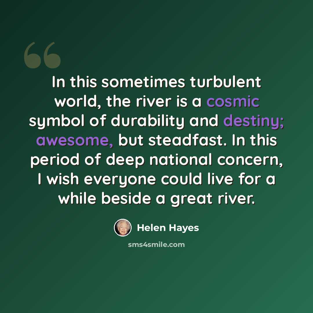 “In this sometimes turbulent world, the river is a cosmic symbol of durability and destiny; awesome, but steadfast. In this period of deep national concern, I wish everyone could live for a while beside a great river.” quote by Helen Hayes