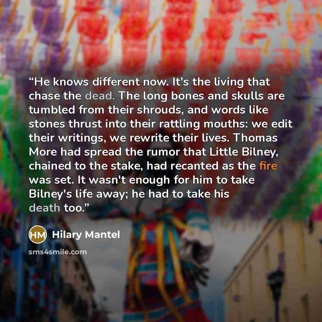 “He knows different now. It's the living that chase the dead. The long bones and skulls are tumbled from their shrouds, and words like stones thrust into their rattling mouths: we edit their writings, we rewrite their lives. Thomas More had spread the rumor that Little Bilney, chained to the stake…” quote by Hilary Mantel