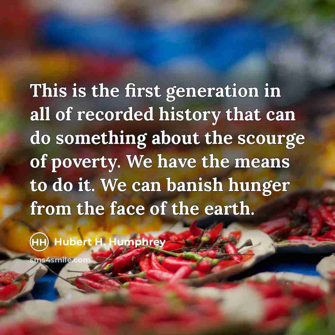 “This is the first generation in all of recorded history that can do something about the scourge of poverty. We have the means to do it. We can banish hunger from the face of the earth.” quote by Hubert H. Humphrey
