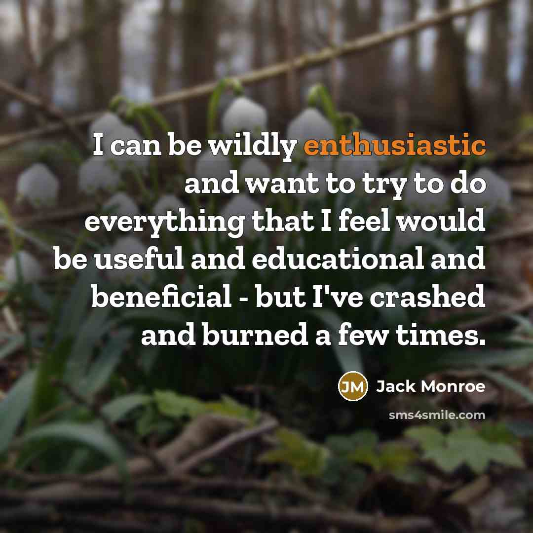 “I can be wildly enthusiastic and want to try to do everything that I feel would be useful and educational and beneficial - but I've crashed and burned a few times.” quote by Jack Monroe