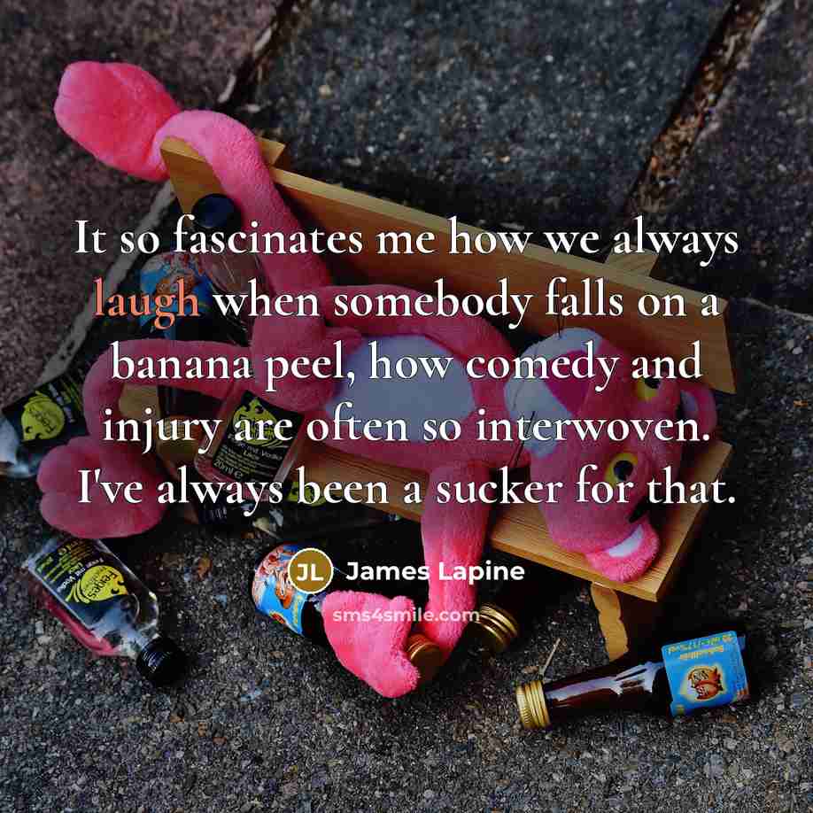 “It so fascinates me how we always laugh when somebody falls on a banana peel, how comedy and injury are often so interwoven. I've always been a sucker for that.” quote by James Lapine