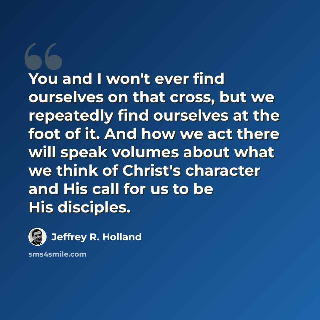 “You and I won't ever find ourselves on that cross, but we repeatedly find ourselves at the foot of it. And how we act there will speak volumes about what we think of Christ's character and His call for us to be His disciples.” quote by Jeffrey R. Holland
