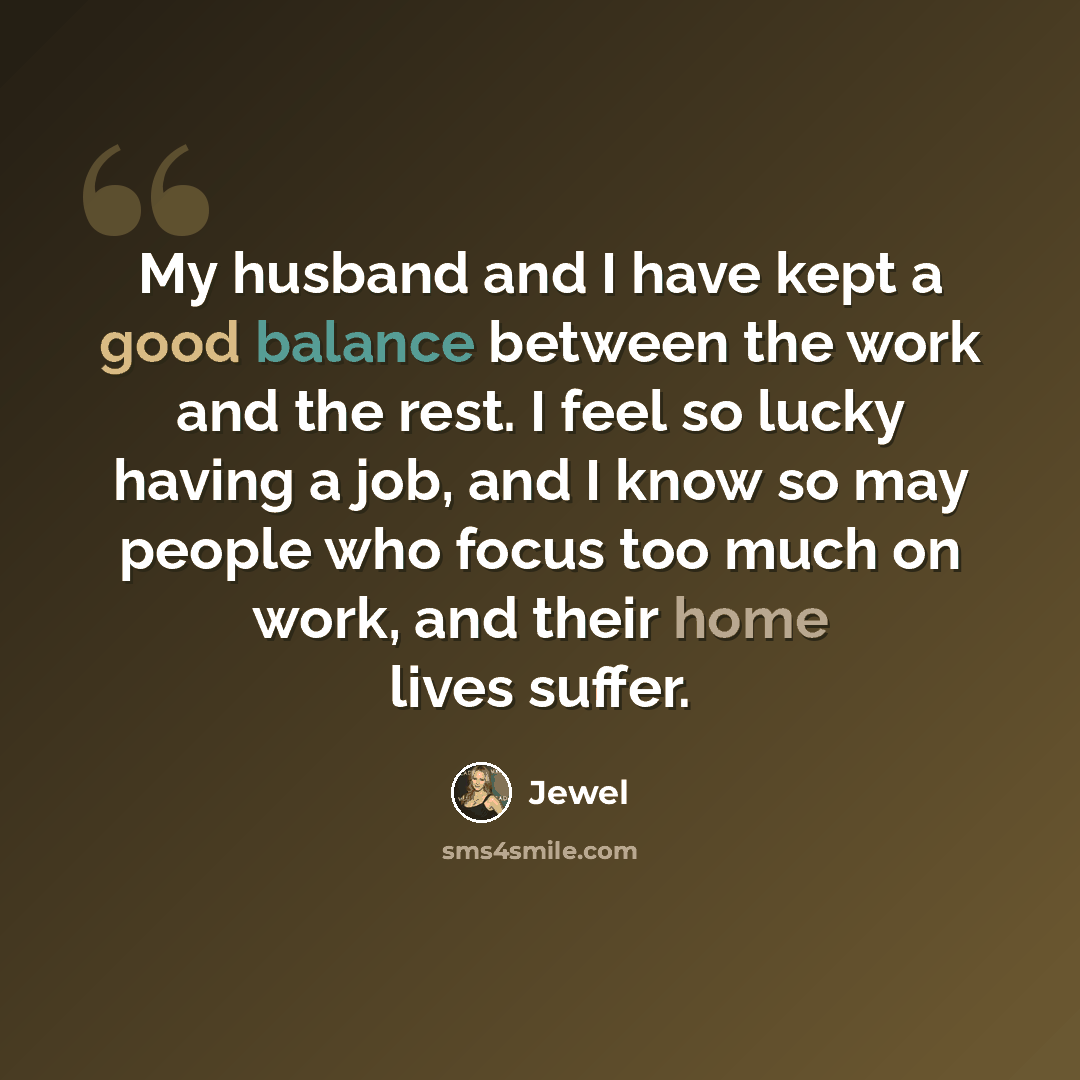 “My husband and I have kept a good balance between the work and the rest. I feel so lucky having a job, and I know so may people who focus too much on work, and their home lives suffer.” quote by Jewel
