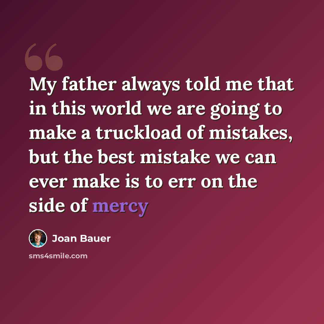 “My father always told me that in this world we are going to make a truckload of mistakes, but the best mistake we can ever make is to err on the side of mercy” quote by Joan Bauer
