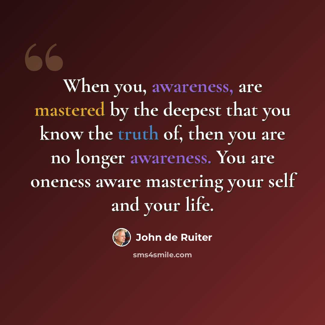 “When you, awareness, are mastered by the deepest that you know the truth of, then you are no longer awareness. You are oneness aware mastering your self and your life.” quote by John de Ruiter