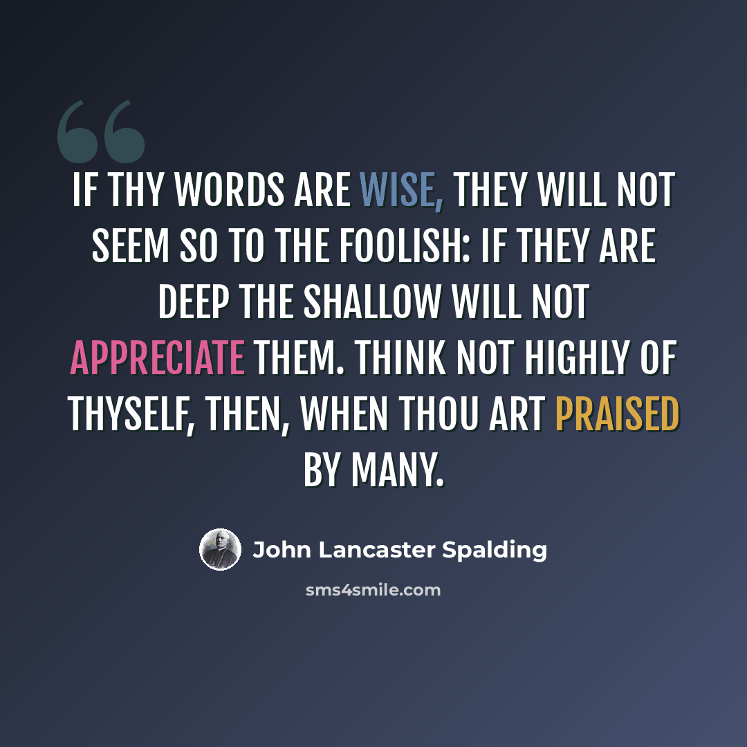 “If thy words are wise, they will not seem so to the foolish: if they are deep the shallow will not appreciate them. Think not highly of thyself, then, when thou art praised by many.” quote by John Lancaster Spalding