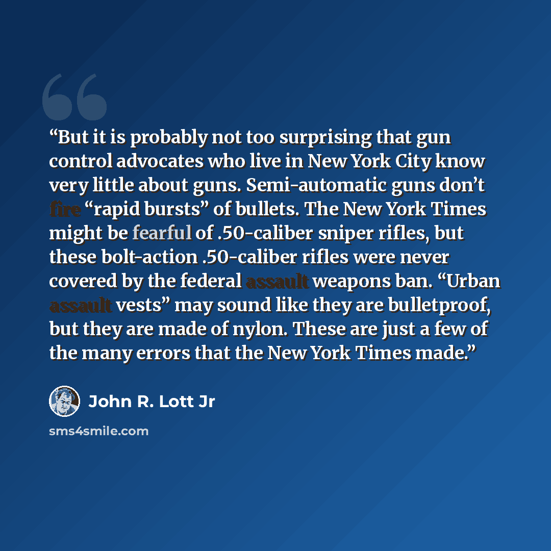 “But it is probably not too surprising that gun control advocates who live in New York City know very little about guns. Semi-automatic guns don’t fire “rapid bursts” of bullets. The New York Times might be fearful of .50-caliber sniper rifles, but these bolt-action .50-caliber rifles were never…” quote by John R. Lott Jr