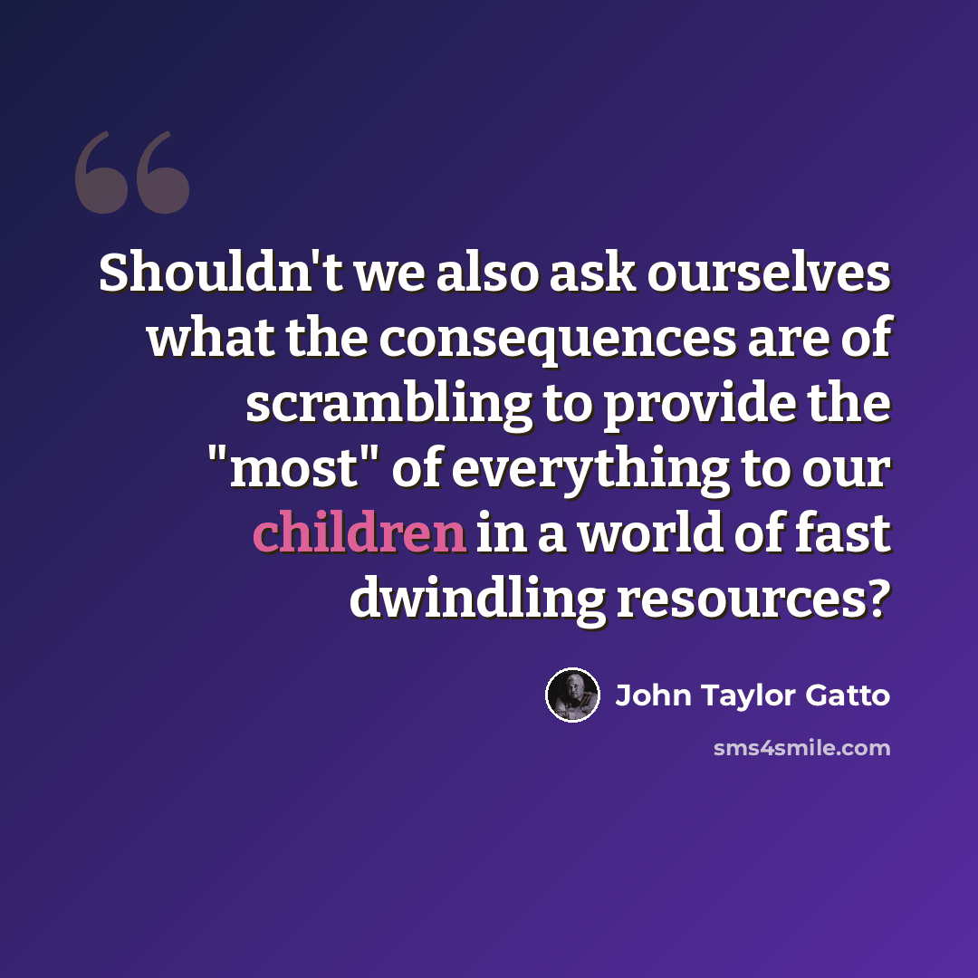 “Shouldn't we also ask ourselves what the consequences are of scrambling to provide the "most" of everything to our children in a world of fast dwindling resources?” quote by John Taylor Gatto