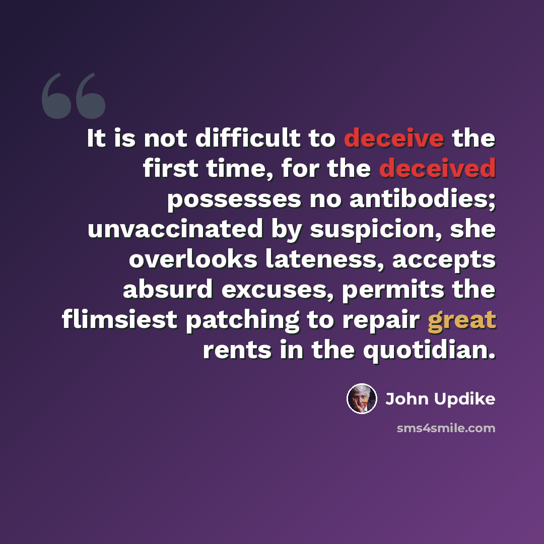 “It is not difficult to deceive the first time, for the deceived possesses no antibodies; unvaccinated by suspicion, she overlooks lateness, accepts absurd excuses, permits the flimsiest patching to repair great rents in the quotidian.” quote by John Updike