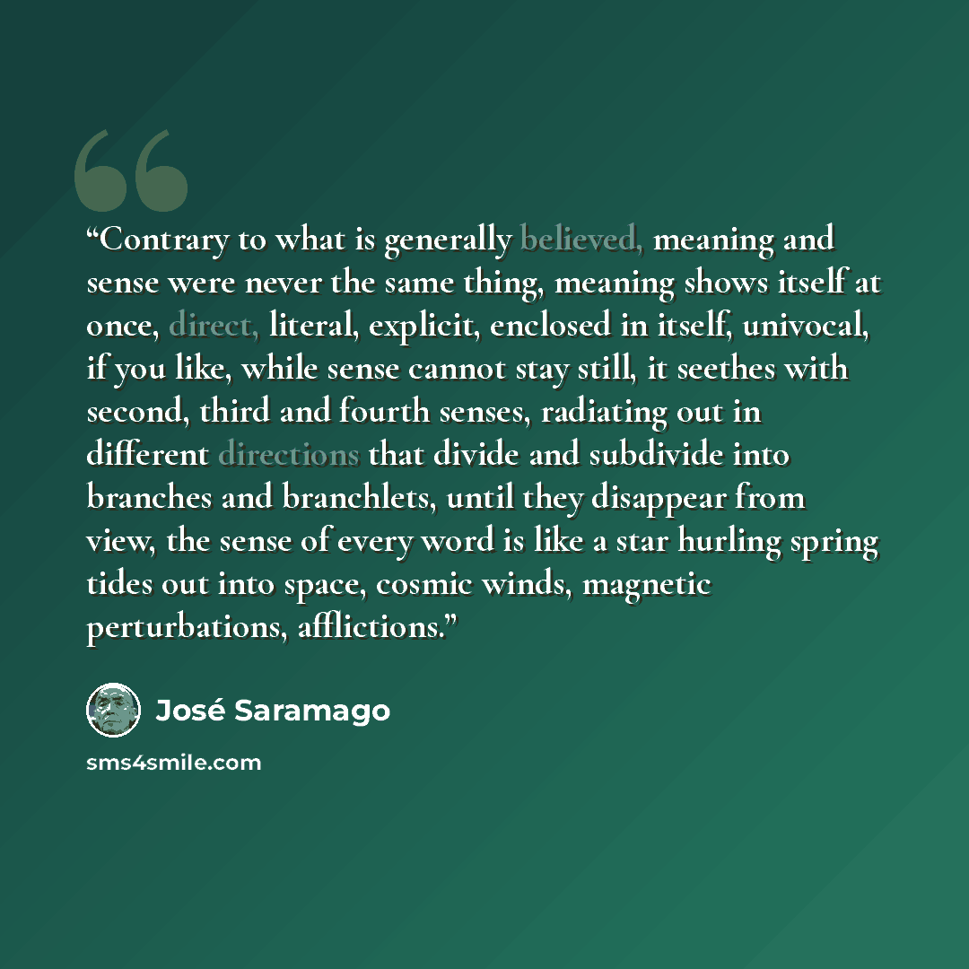 “Contrary to what is generally believed, meaning and sense were never the same thing, meaning shows itself at once, direct, literal, explicit, enclosed in itself, univocal, if you like, while sense cannot stay still, it seethes with second, third and fourth senses, radiating out in different…” quote by José Saramago