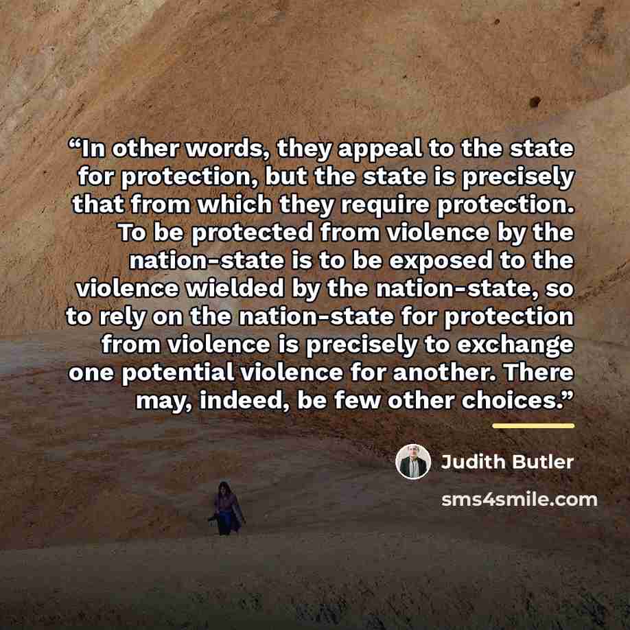 “In other words, they appeal to the state for protection, but the state is precisely that from which they require protection. To be protected from violence by the nation-state is to be exposed to the violence wielded by the nation-state, so to rely on the nation-state for protection from violence…” quote by Judith Butler