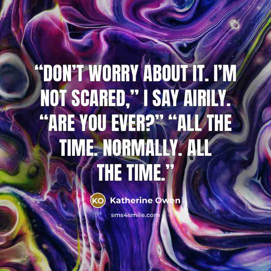 “Don’t worry about it. I’m not scared,” I say airily. “Are you ever?” “All the time. Normally. All the time.” quote by Katherine Owen
