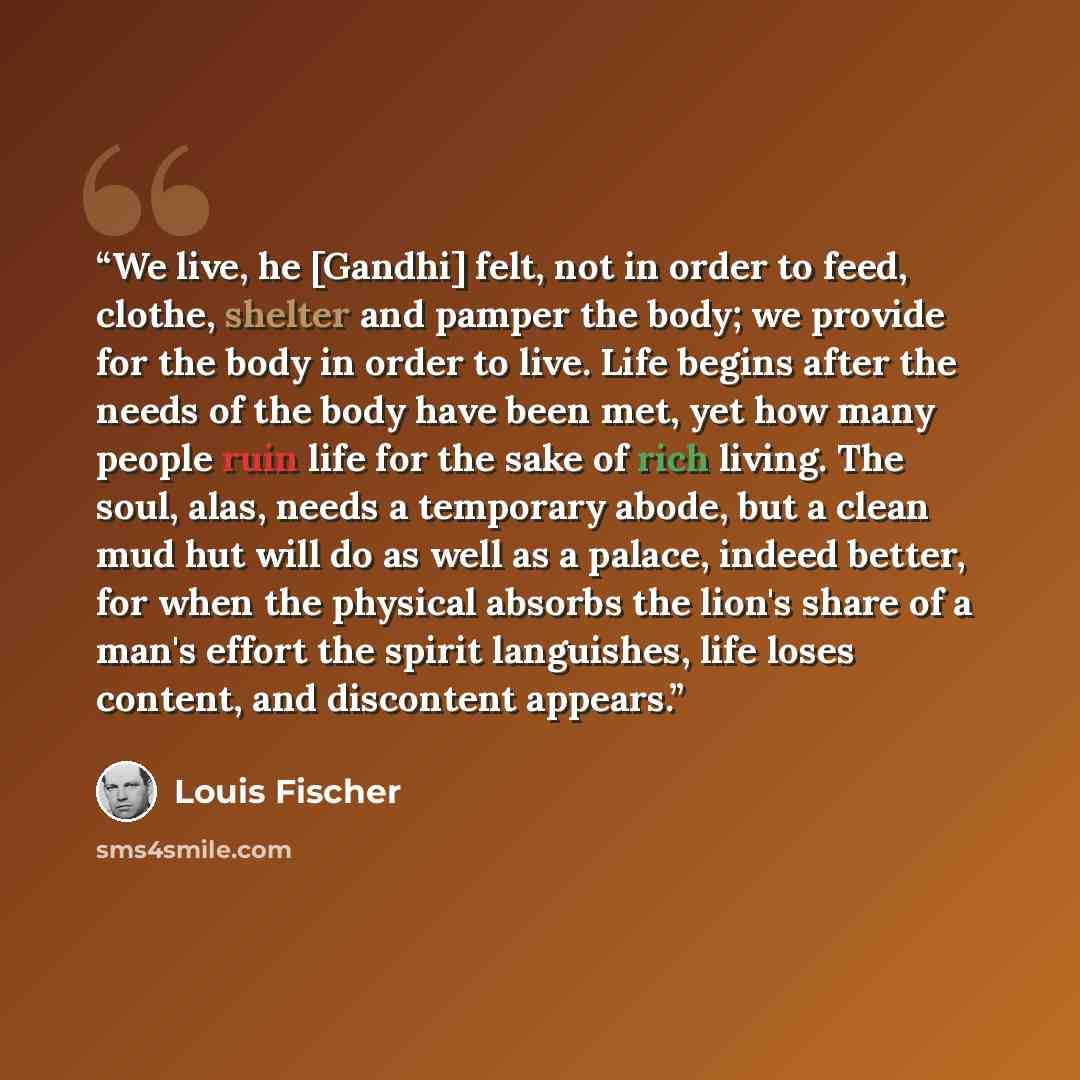 “We live, he [Gandhi] felt, not in order to feed, clothe, shelter and pamper the body; we provide for the body in order to live. Life begins after the needs of the body have been met, yet how many people ruin life for the sake of rich living. The soul, alas, needs a temporary abode, but a clean mud…” quote by Louis Fischer
