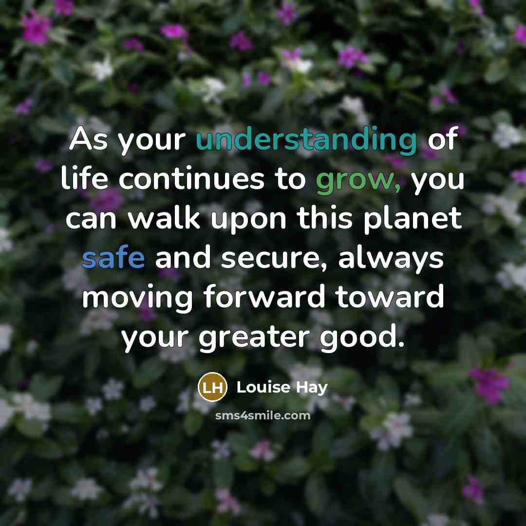 “As your understanding of life continues to grow, you can walk upon this planet safe and secure, always moving forward toward your greater good.” quote by Louise Hay