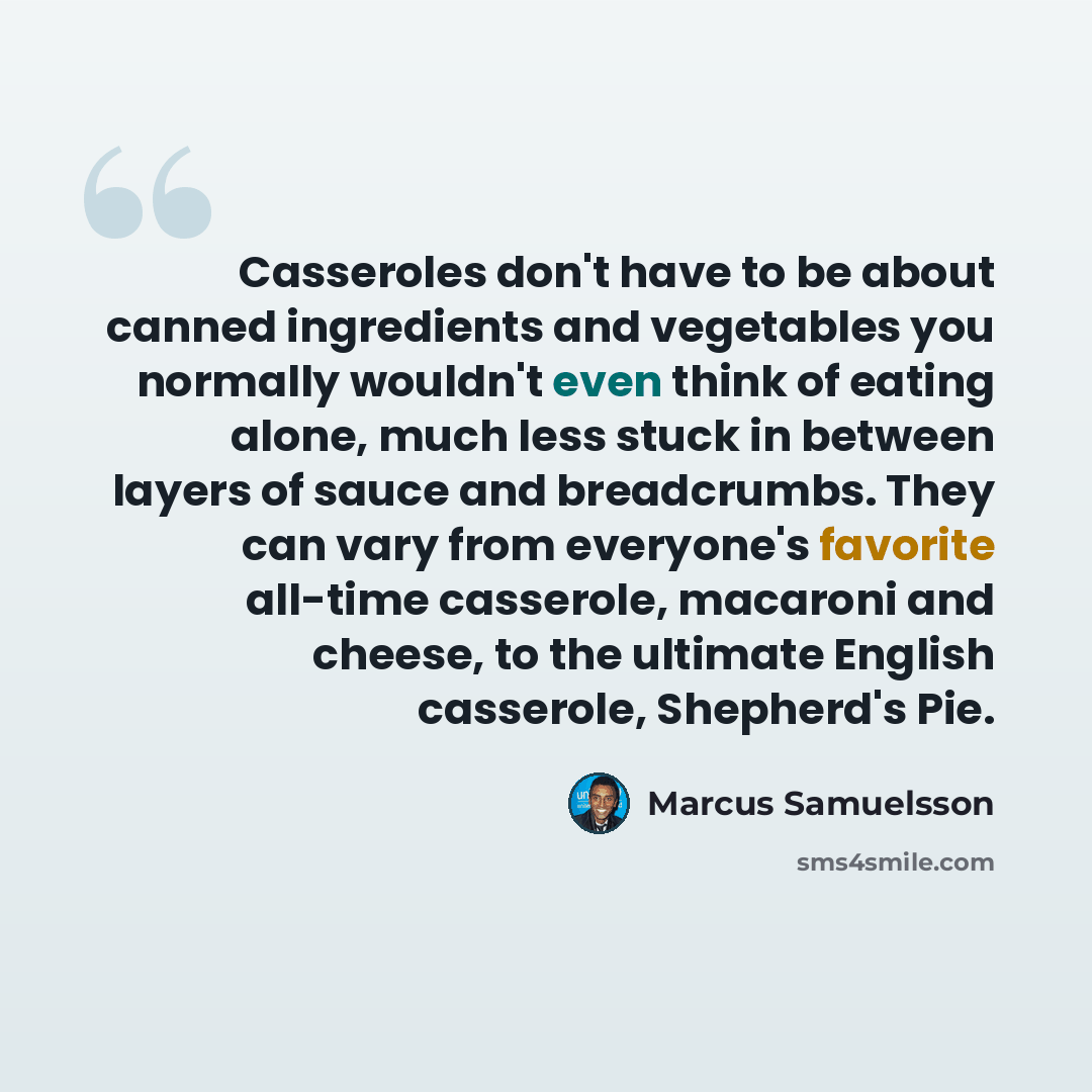 “Casseroles don't have to be about canned ingredients and vegetables you normally wouldn't even think of eating alone, much less stuck in between layers of sauce and breadcrumbs. They can vary from everyone's favorite all-time casserole, macaroni and cheese, to the ultimate English casserole…” quote by Marcus Samuelsson