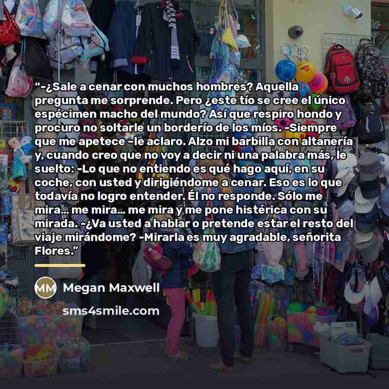 “-¿Sale a cenar con muchos hombres? Aquella pregunta me sorprende. Pero ¿este tío se cree el único espécimen macho del mundo? Así que respiro hondo y procuro no soltarle un borderío de los míos. -Siempre que me apetece –le aclaro. Alzo mi barbilla con altanería y, cuando creo que no voy a decir ni…” quote by Megan Maxwell