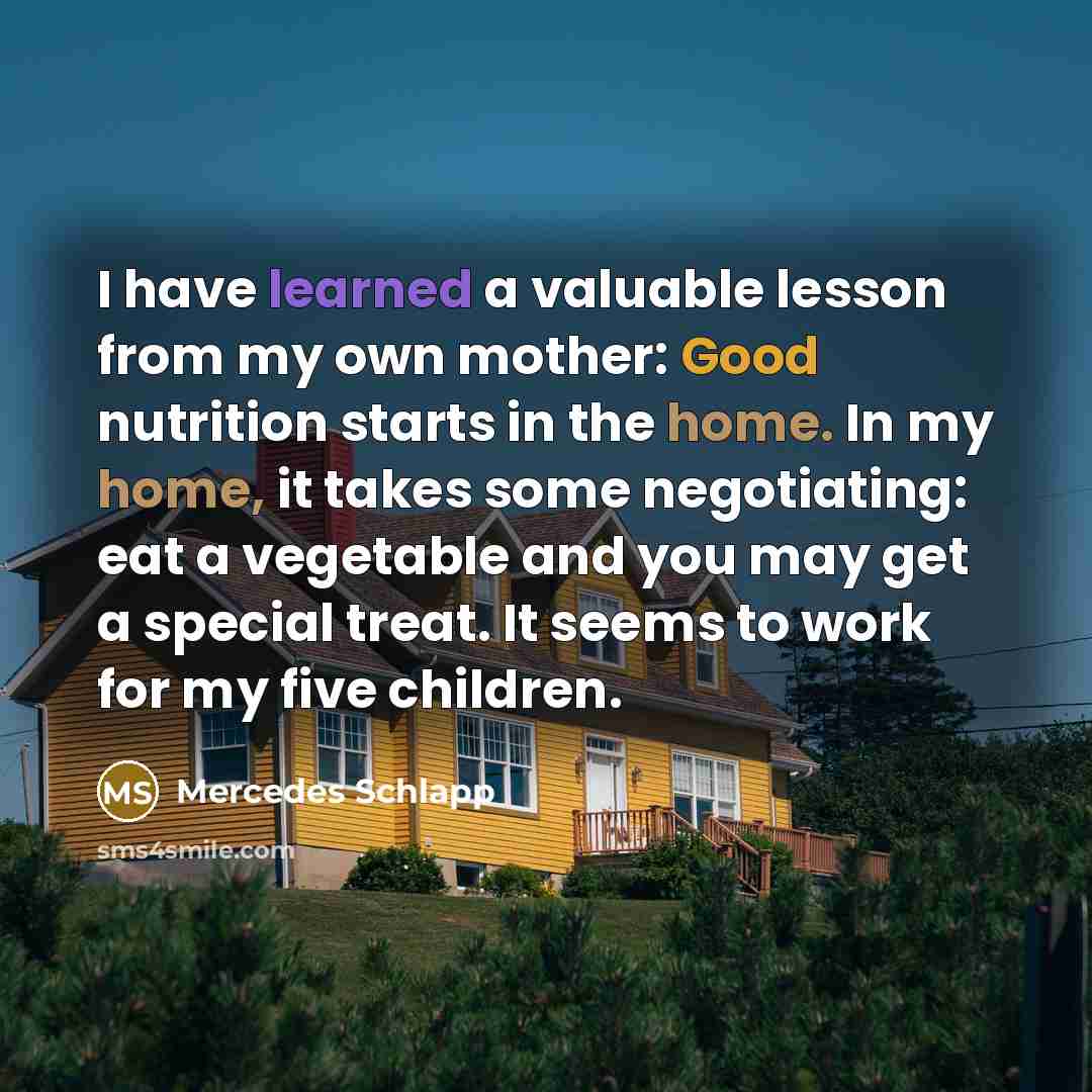 “I have learned a valuable lesson from my own mother: Good nutrition starts in the home. In my home, it takes some negotiating: eat a vegetable and you may get a special treat. It seems to work for my five children.” quote by Mercedes Schlapp