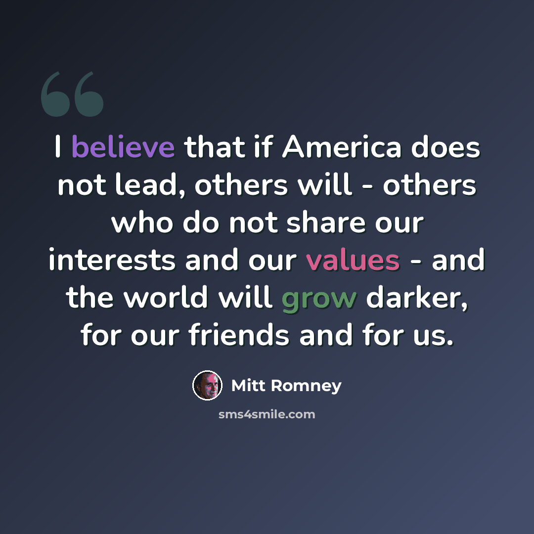 “I believe that if America does not lead, others will - others who do not share our interests and our values - and the world will grow darker, for our friends and for us.” quote by Mitt Romney