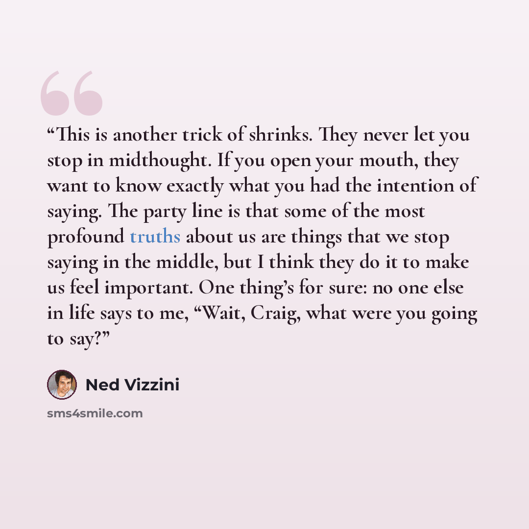 “This is another trick of shrinks. They never let you stop in midthought. If you open your mouth, they want to know exactly what you had the intention of saying. The party line is that some of the most profound truths about us are things that we stop saying in the middle, but I think they do it to…” quote by Ned Vizzini