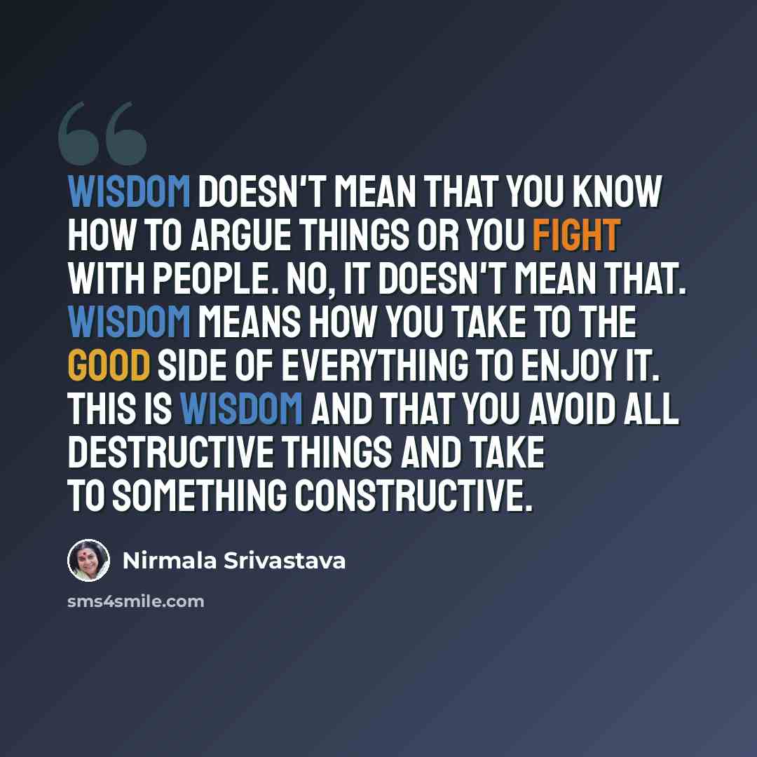 “Wisdom doesn't mean that you know how to argue things or you fight with people. No, it doesn't mean that. Wisdom means how you take to the good side of everything to enjoy it. This is wisdom and that you avoid all destructive things and take to something constructive.” quote by Nirmala Srivastava
