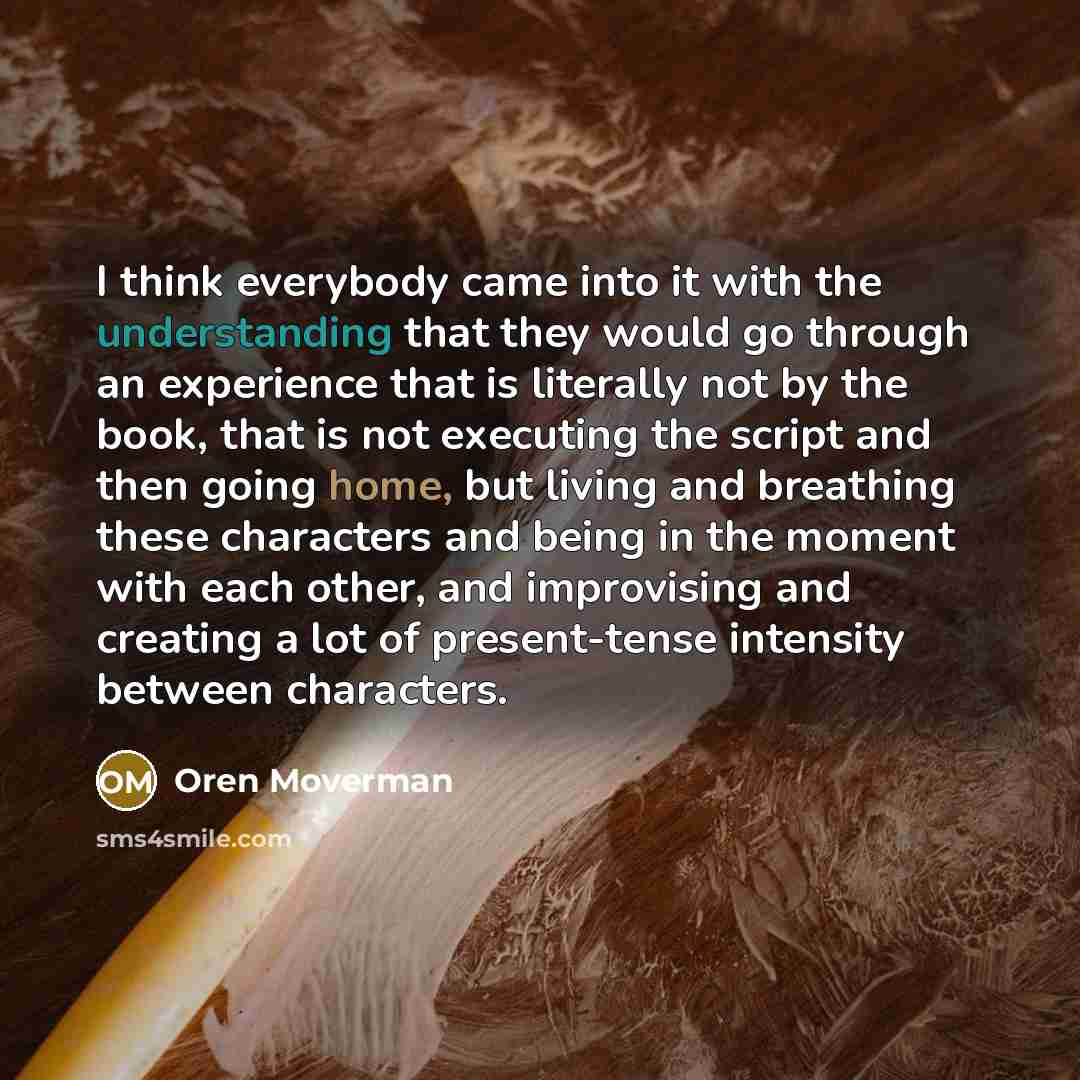 “I think everybody came into it with the understanding that they would go through an experience that is literally not by the book, that is not executing the script and then going home, but living and breathing these characters and being in the moment with each other, and improvising and creating a…” quote by Oren Moverman