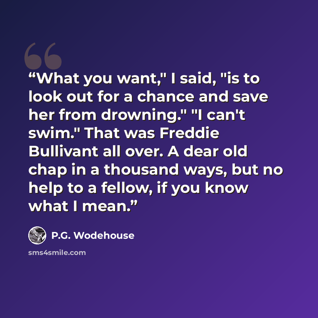 “What you want," I said, "is to look out for a chance and save her from drowning." "I can't swim." That was Freddie Bullivant all over. A dear old chap in a thousand ways, but no help to a fellow, if you know what I mean.” quote by P.G. Wodehouse
