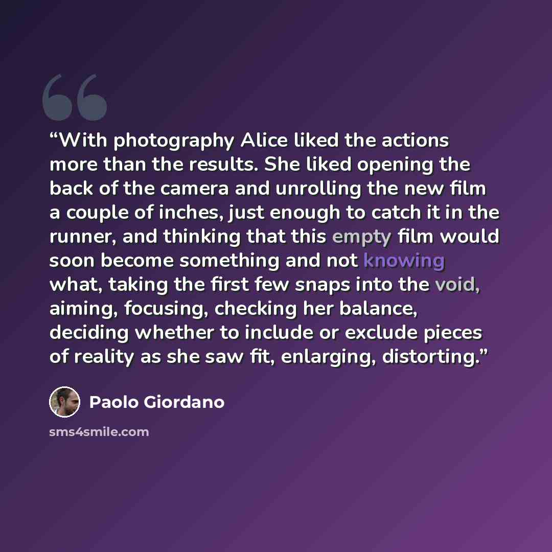 “With photography Alice liked the actions more than the results. She liked opening the back of the camera and unrolling the new film a couple of inches, just enough to catch it in the runner, and thinking that this empty film would soon become something and not knowing what, taking the first few…” quote by Paolo Giordano