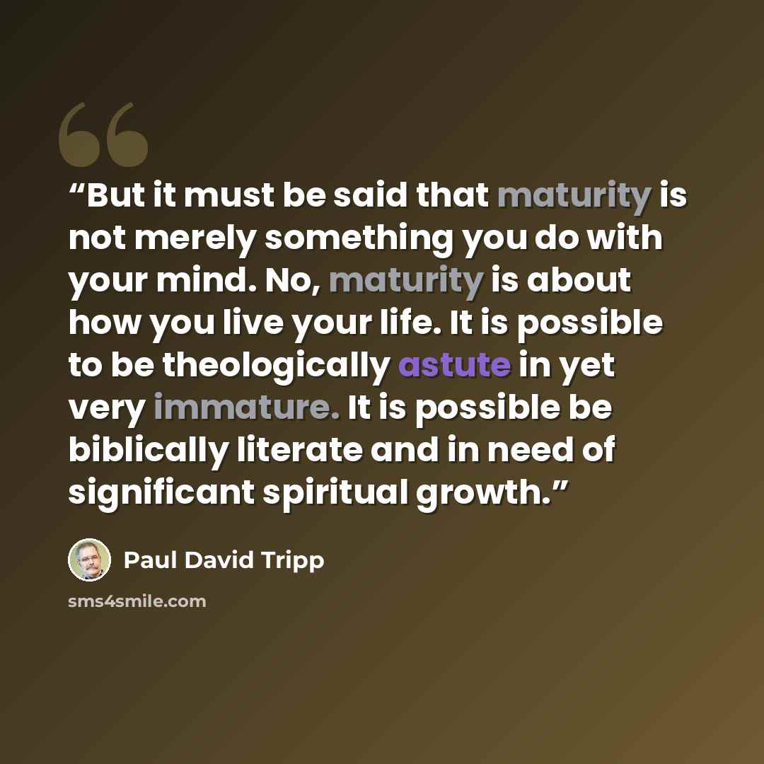“But it must be said that maturity is not merely something you do with your mind. No, maturity is about how you live your life. It is possible to be theologically astute in yet very immature. It is possible be biblically literate and in need of significant spiritual growth.” quote by Paul David Tripp