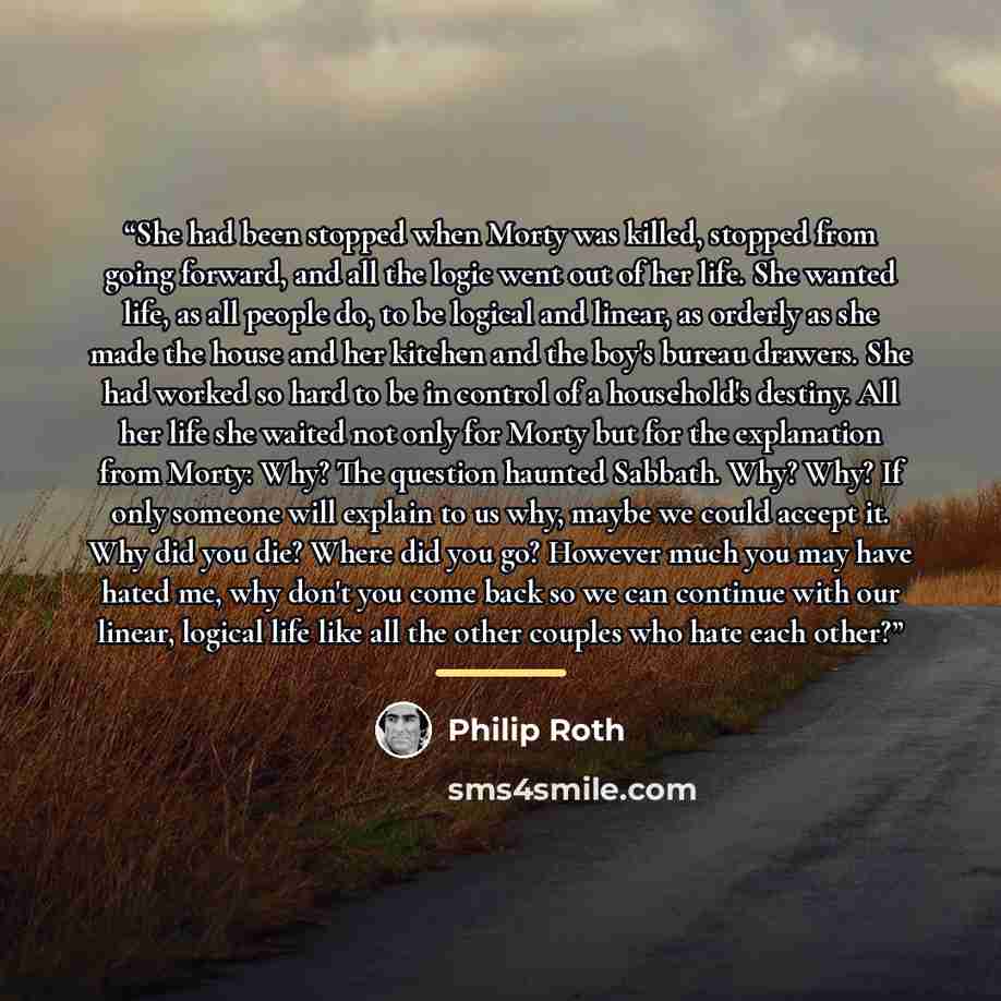 “She had been stopped when Morty was killed, stopped from going forward, and all the logic went out of her life. She wanted life, as all people do, to be logical and linear, as orderly as she made the house and her kitchen and the boy's bureau drawers. She had worked so hard to be in control of a…” quote by Philip Roth