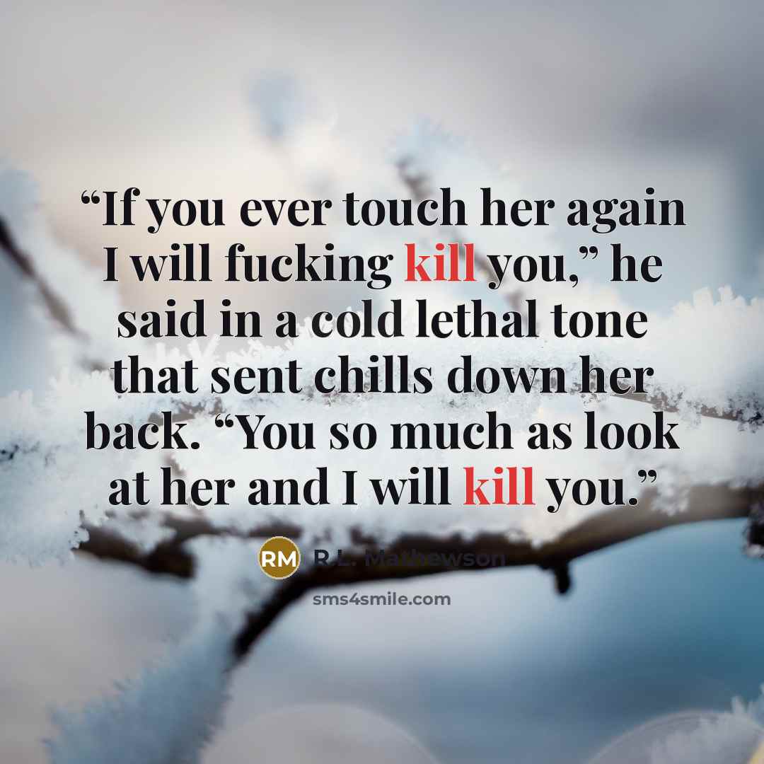 “If you ever touch her again I will fucking kill you,” he said in a cold lethal tone that sent chills down her back. “You so much as look at her and I will kill you.” quote by R.L. Mathewson
