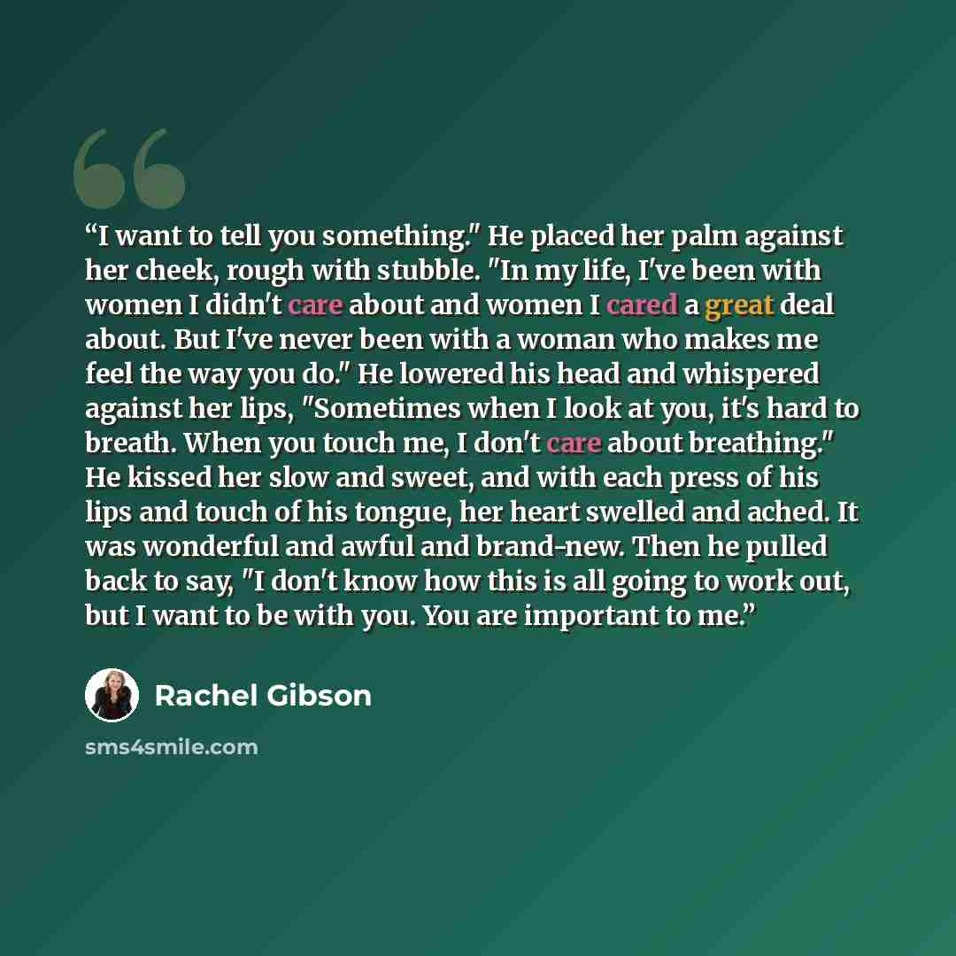 “I want to tell you something." He placed her palm against her cheek, rough with stubble. "In my life, I've been with women I didn't care about and women I cared a great deal about. But I've never been with a woman who makes me feel the way you do." He lowered his head and whispered against her…” quote by Rachel Gibson