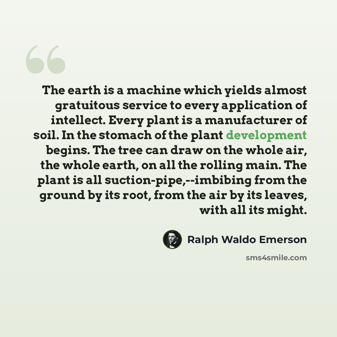 “The earth is a machine which yields almost gratuitous service to every application of intellect. Every plant is a manufacturer of soil. In the stomach of the plant development begins. The tree can draw on the whole air, the whole earth, on all the rolling main. The plant is all…” quote by Ralph Waldo Emerson