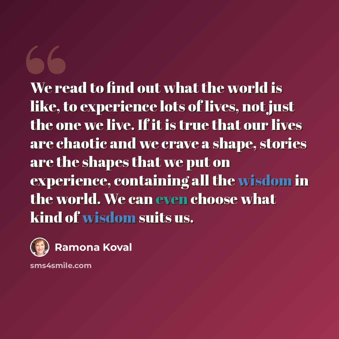 “We read to find out what the world is like, to experience lots of lives, not just the one we live. If it is true that our lives are chaotic and we crave a shape, stories are the shapes that we put on experience, containing all the wisdom in the world. We can even choose what kind of wisdom suits us.” quote by Ramona Koval