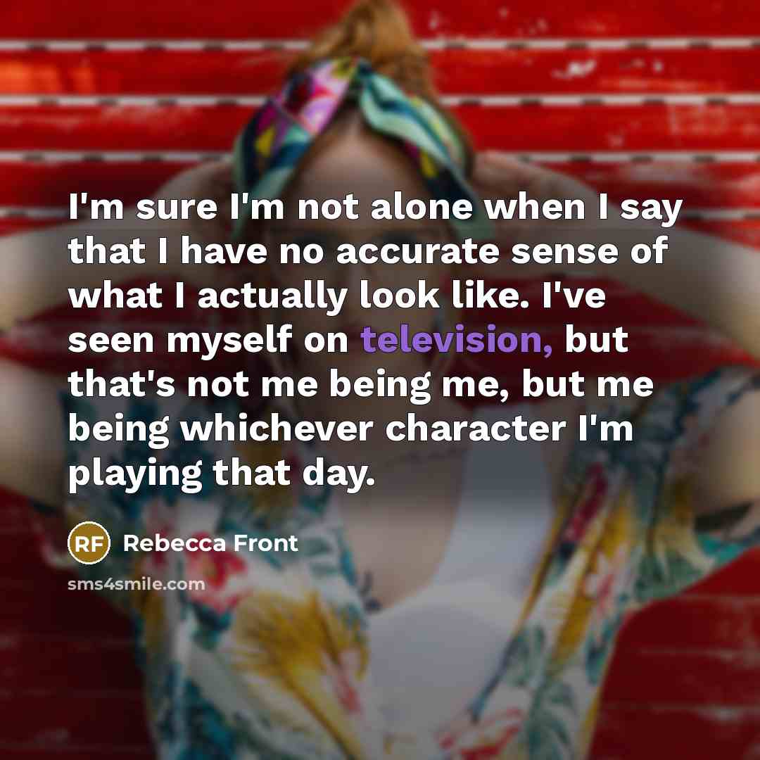 “I'm sure I'm not alone when I say that I have no accurate sense of what I actually look like. I've seen myself on television, but that's not me being me, but me being whichever character I'm playing that day.” quote by Rebecca Front