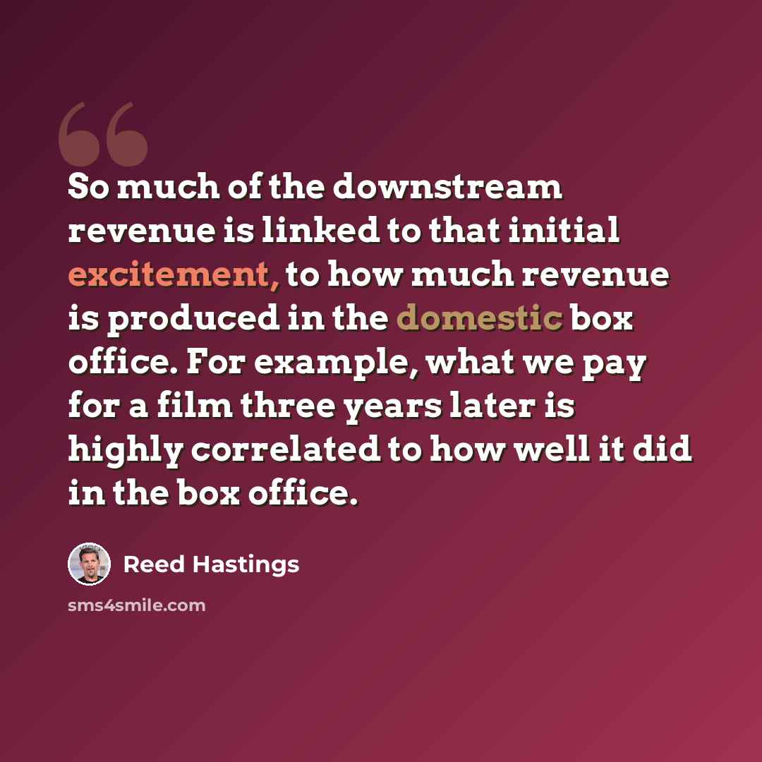 “So much of the downstream revenue is linked to that initial excitement, to how much revenue is produced in the domestic box office. For example, what we pay for a film three years later is highly correlated to how well it did in the box office.” quote by Reed Hastings