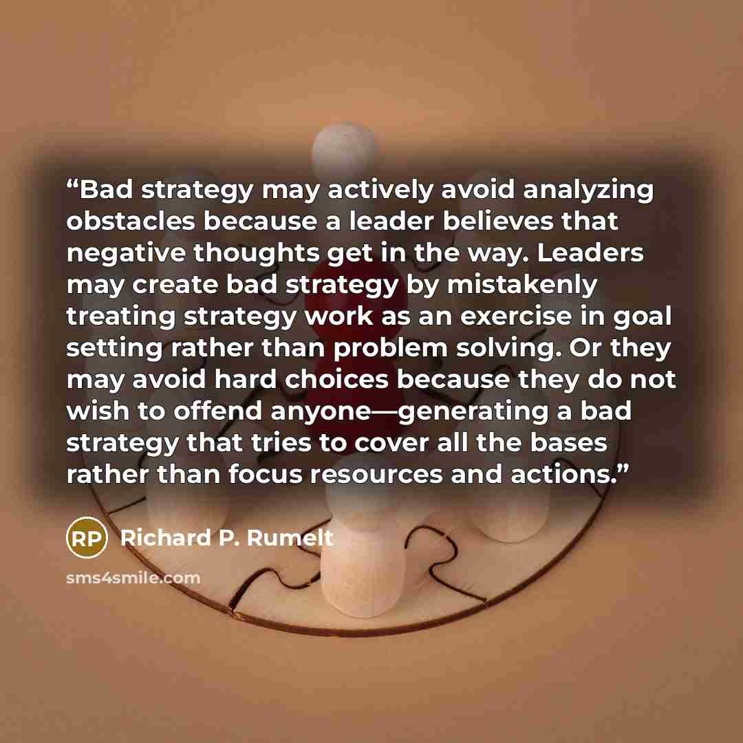 “Bad strategy may actively avoid analyzing obstacles because a leader believes that negative thoughts get in the way. Leaders may create bad strategy by mistakenly treating strategy work as an exercise in goal setting rather than problem solving. Or they may avoid hard choices because they do not…” quote by Richard P. Rumelt