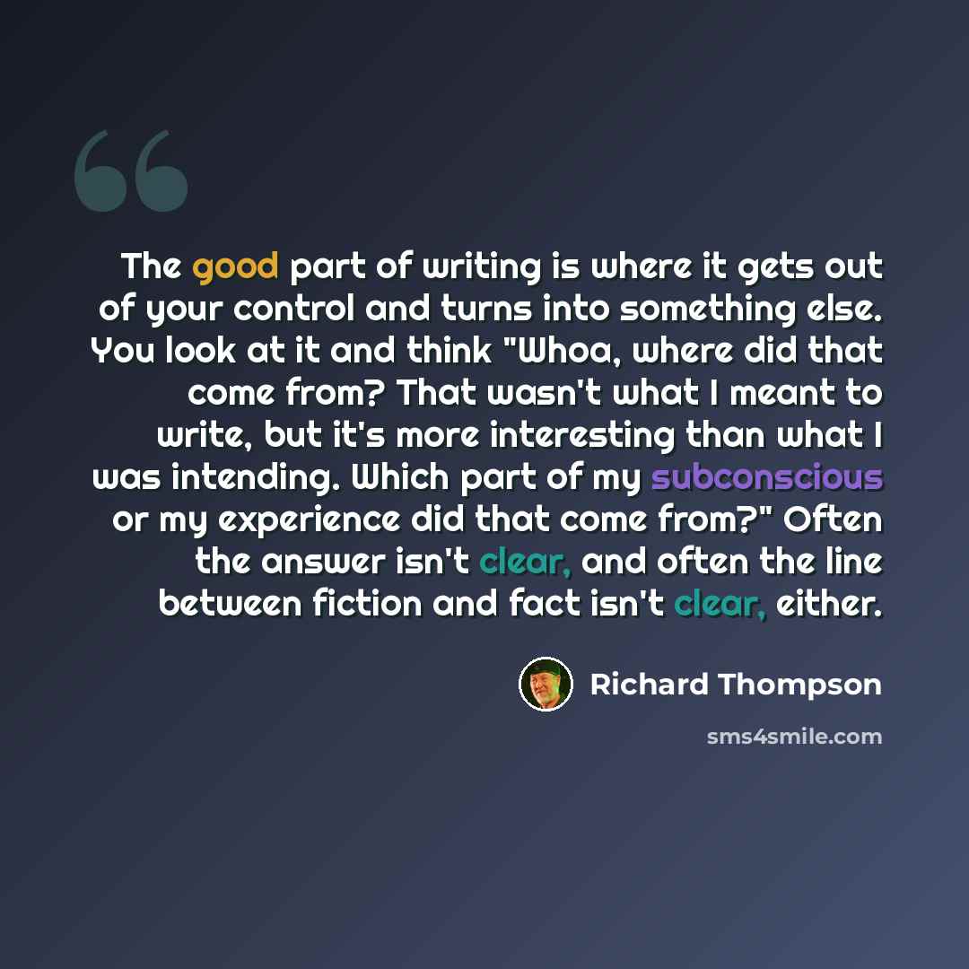 “The good part of writing is where it gets out of your control and turns into something else. You look at it and think "Whoa, where did that come from? That wasn't what I meant to write, but it's more interesting than what I was intending. Which part of my subconscious or my experience did that…” quote by Richard Thompson