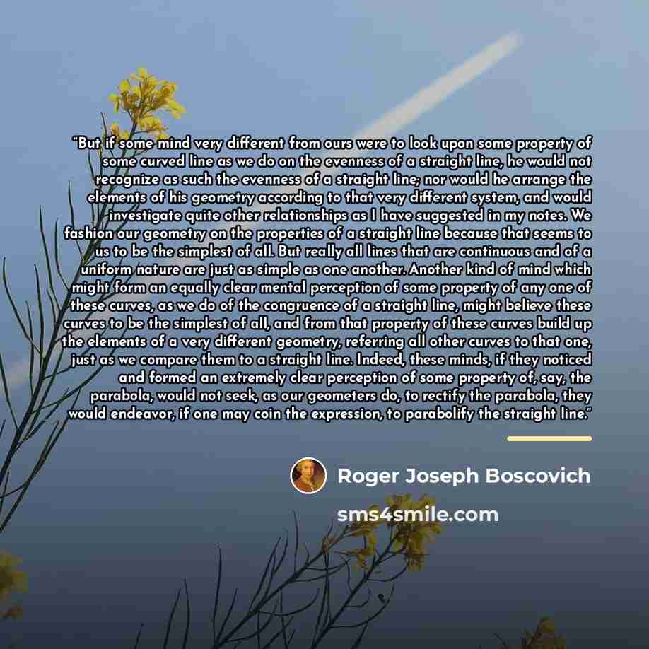 “But if some mind very different from ours were to look upon some property of some curved line as we do on the evenness of a straight line, he would not recognize as such the evenness of a straight line; nor would he arrange the elements of his geometry according to that very different system, and…” quote by Roger Joseph Boscovich