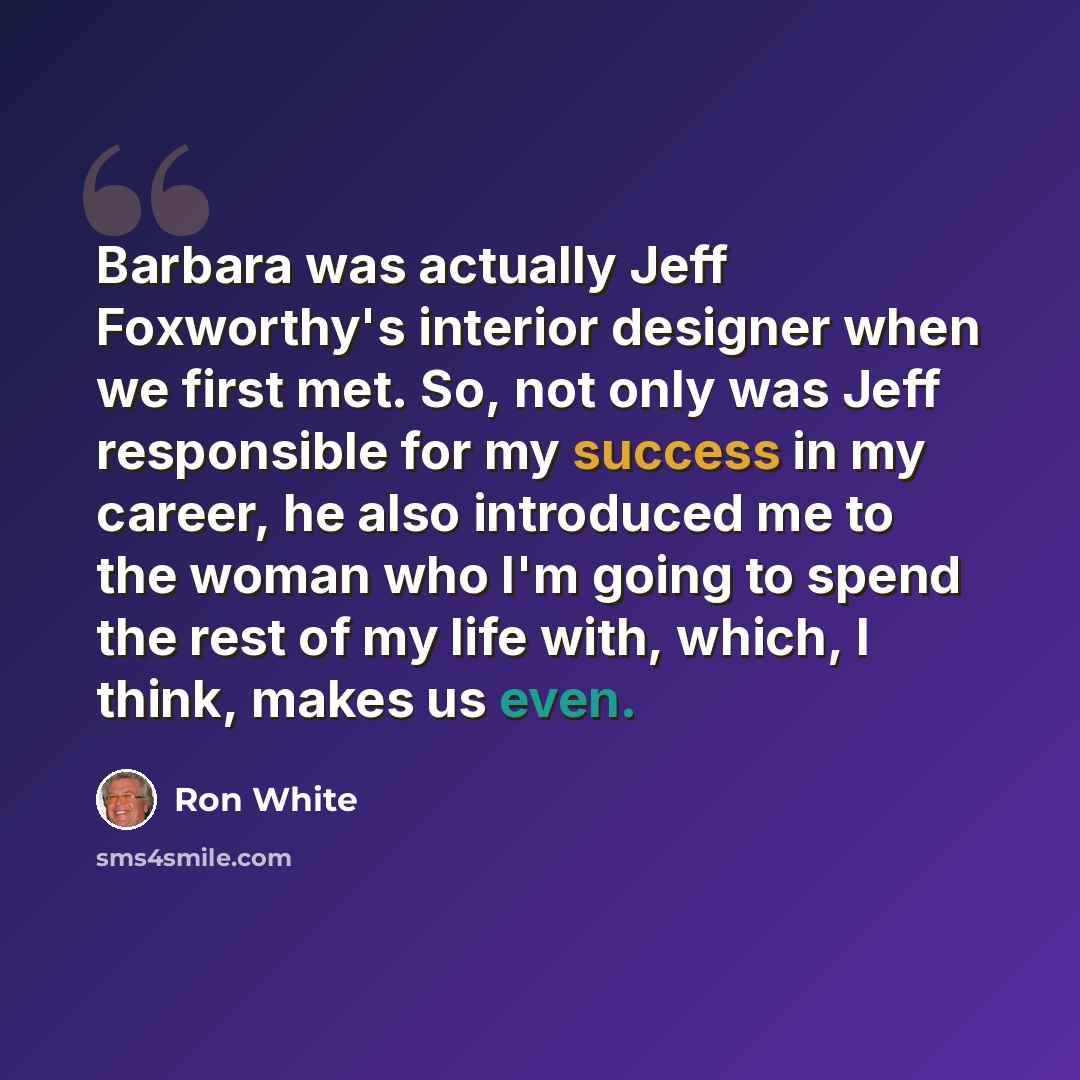 “Barbara was actually Jeff Foxworthy's interior designer when we first met. So, not only was Jeff responsible for my success in my career, he also introduced me to the woman who I'm going to spend the rest of my life with, which, I think, makes us even.” quote by Ron White