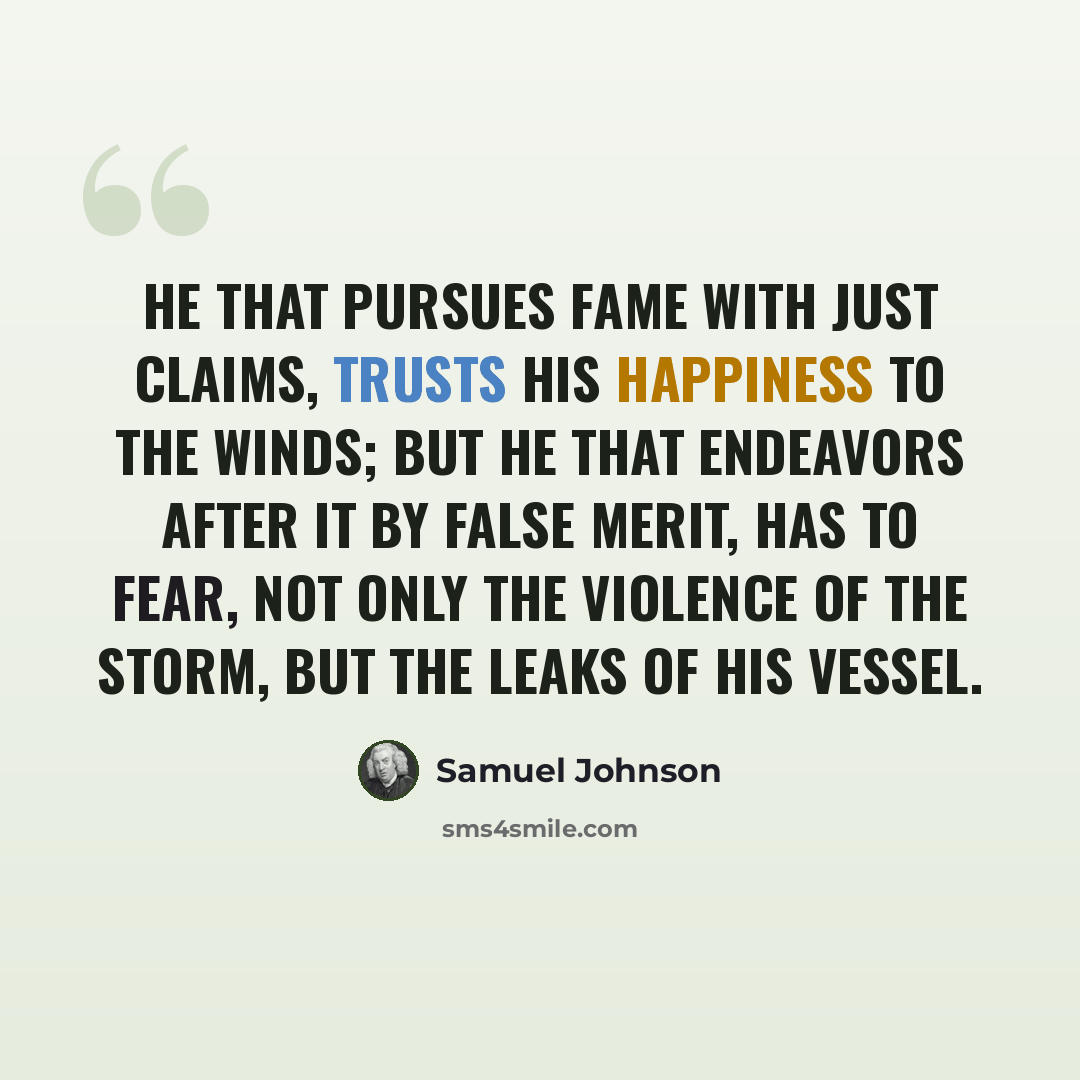“He that pursues fame with just claims, trusts his happiness to the winds; but he that endeavors after it by false merit, has to fear, not only the violence of the storm, but the leaks of his vessel.” quote by Samuel Johnson