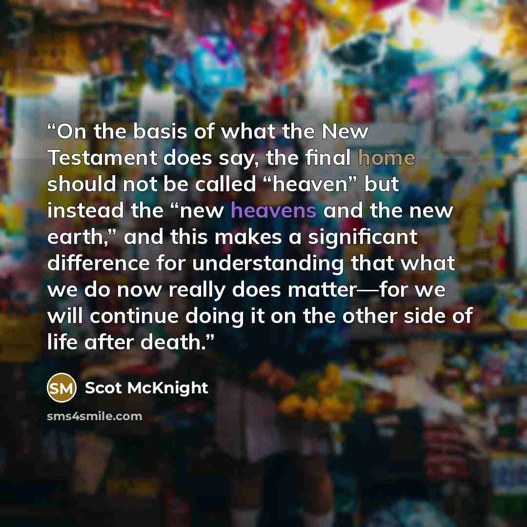 “On the basis of what the New Testament does say, the final home should not be called “heaven” but instead the “new heavens and the new earth,” and this makes a significant difference for understanding that what we do now really does matter—for we will continue doing it on the other side of life…” quote by Scot McKnight