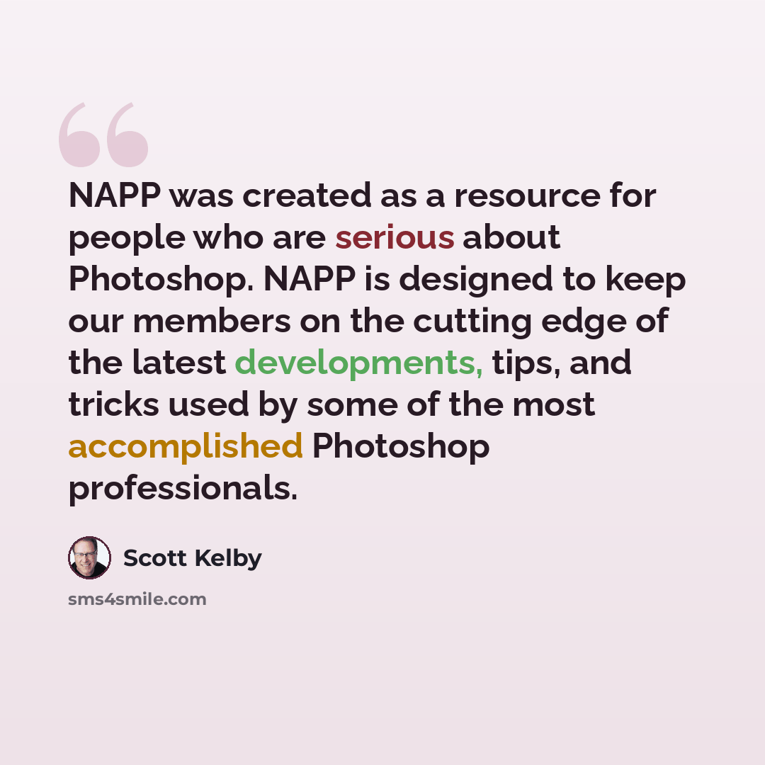 “NAPP was created as a resource for people who are serious about Photoshop. NAPP is designed to keep our members on the cutting edge of the latest developments, tips, and tricks used by some of the most accomplished Photoshop professionals.” quote by Scott Kelby