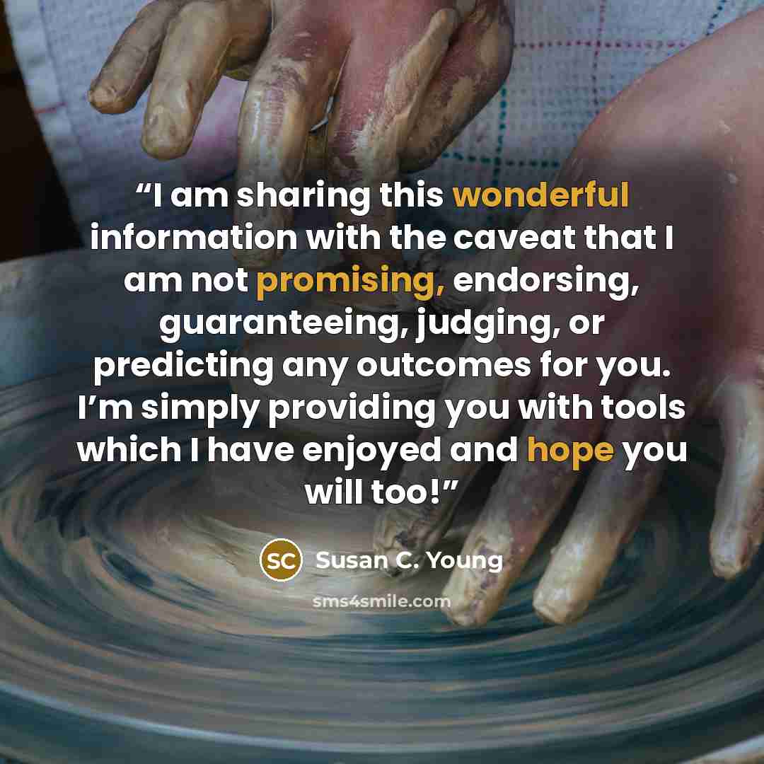 “I am sharing this wonderful information with the caveat that I am not promising, endorsing, guaranteeing, judging, or predicting any outcomes for you. I’m simply providing you with tools which I have enjoyed and hope you will too!” quote by Susan C. Young