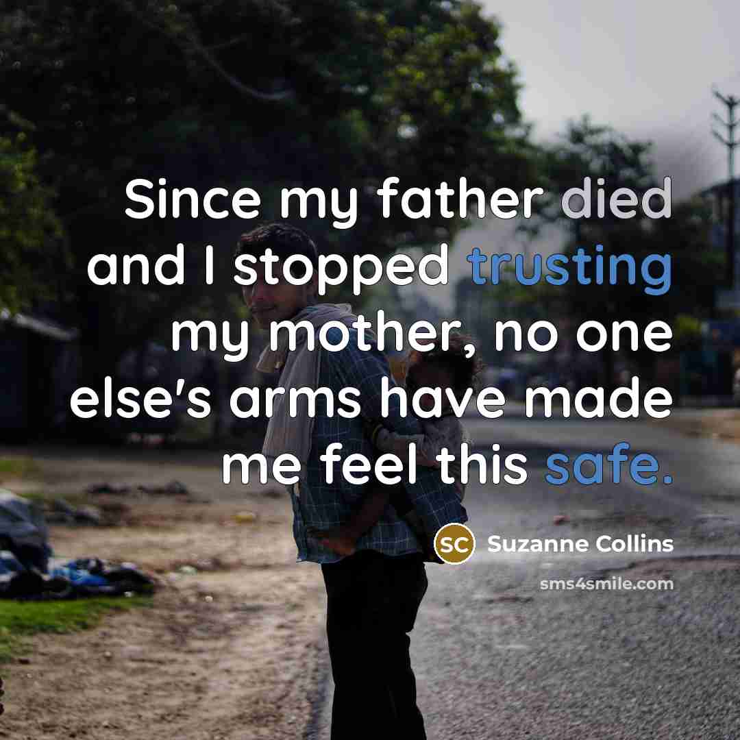 “Since my father died and I stopped trusting my mother, no one else's arms have made me feel this safe.” quote by Suzanne Collins