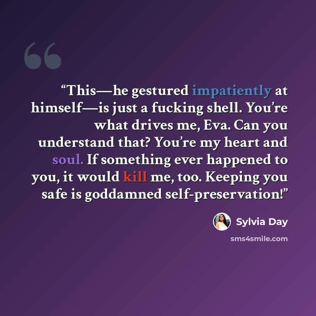 “This—he gestured impatiently at himself—is just a fucking shell. You’re what drives me, Eva. Can you understand that? You’re my heart and soul. If something ever happened to you, it would kill me, too. Keeping you safe is goddamned self-preservation!” quote by Sylvia Day