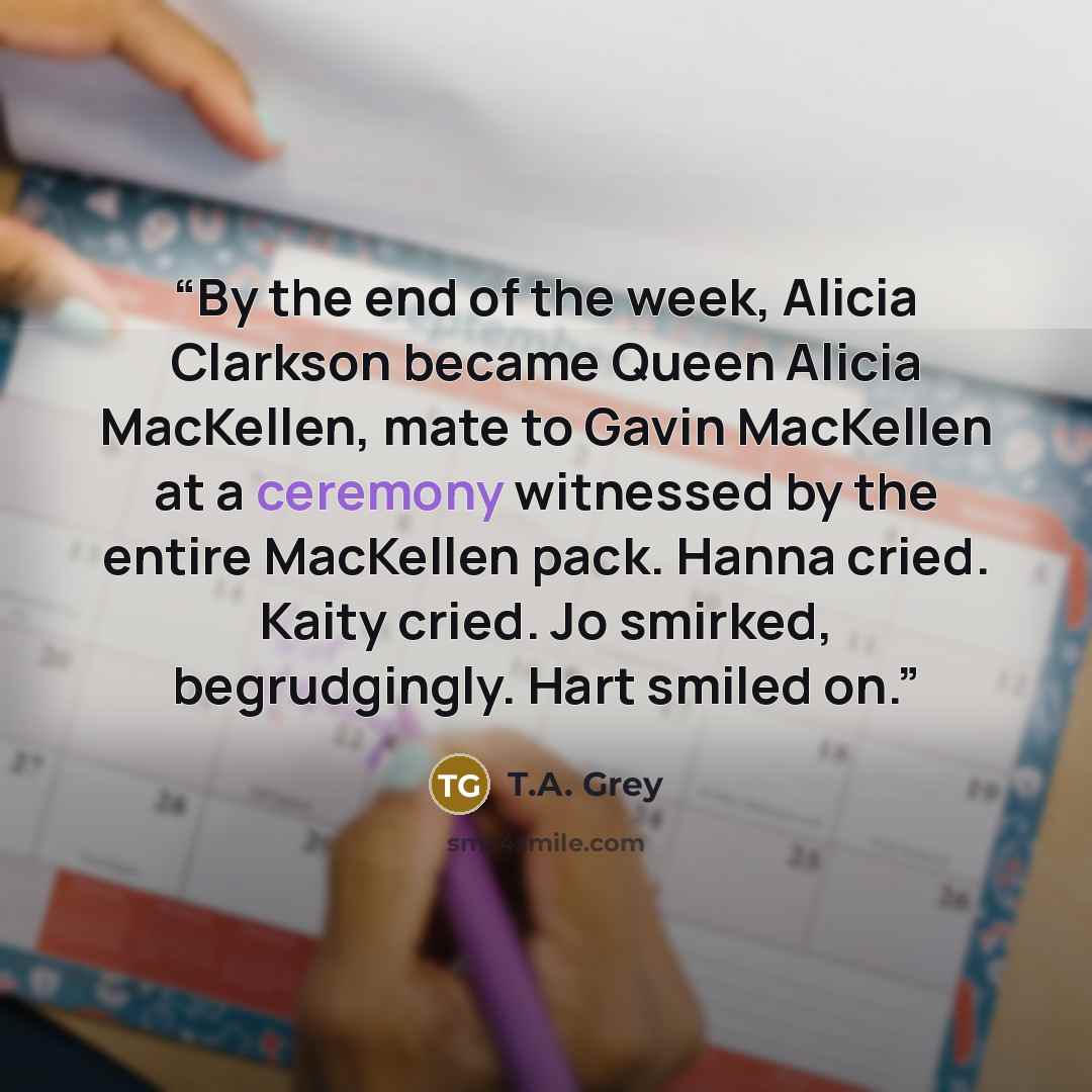 “By the end of the week, Alicia Clarkson became Queen Alicia MacKellen, mate to Gavin MacKellen at a ceremony witnessed by the entire MacKellen pack. Hanna cried. Kaity cried. Jo smirked, begrudgingly. Hart smiled on.” quote by T.A. Grey