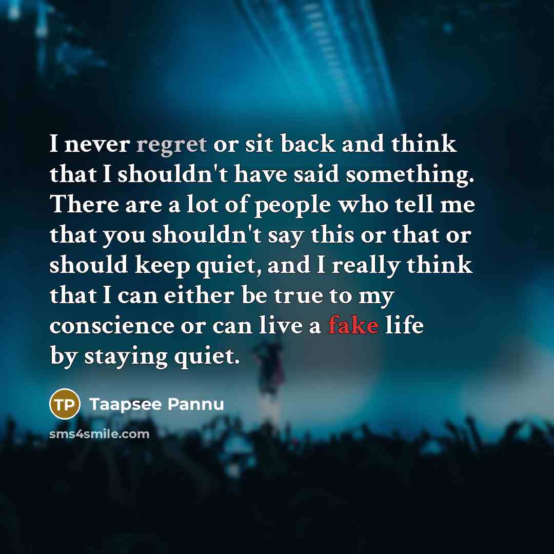 “I never regret or sit back and think that I shouldn't have said something. There are a lot of people who tell me that you shouldn't say this or that or should keep quiet, and I really think that I can either be true to my conscience or can live a fake life by staying quiet.” quote by Taapsee Pannu