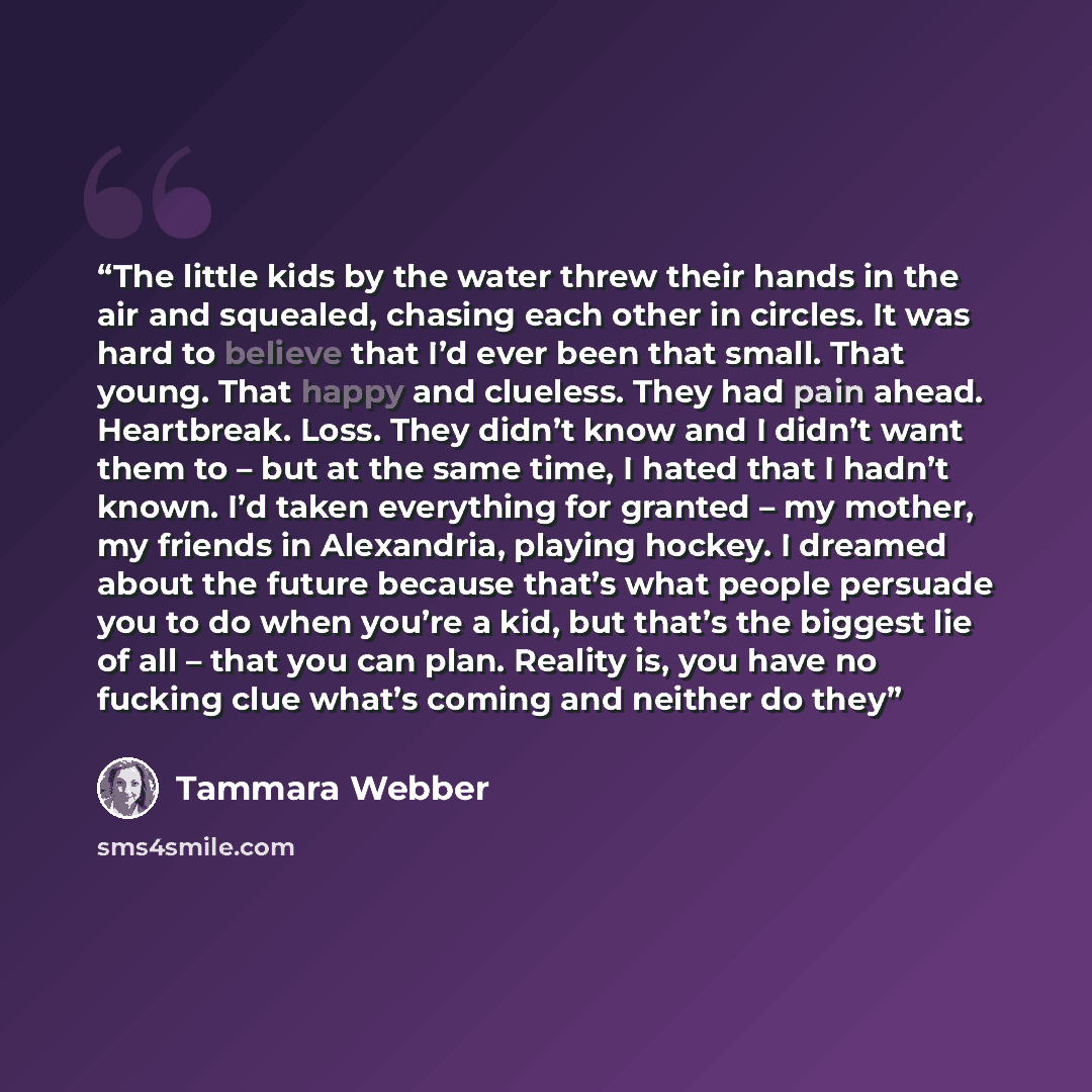 “The little kids by the water threw their hands in the air and squealed, chasing each other in circles. It was hard to believe that I’d ever been that small. That young. That happy and clueless. They had pain ahead. Heartbreak. Loss. They didn’t know and I didn’t want them to – but at the same…” quote by Tammara Webber