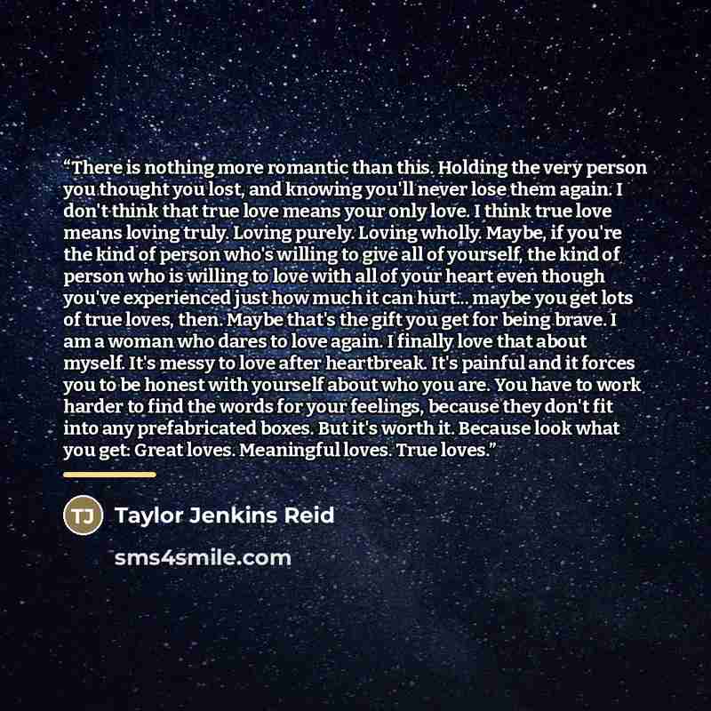 “There is nothing more romantic than this. Holding the very person you thought you lost, and knowing you'll never lose them again. I don't think that true love means your only love. I think true love means loving truly. Loving purely. Loving wholly. Maybe, if you're the kind of person who's willing…” quote by Taylor Jenkins Reid