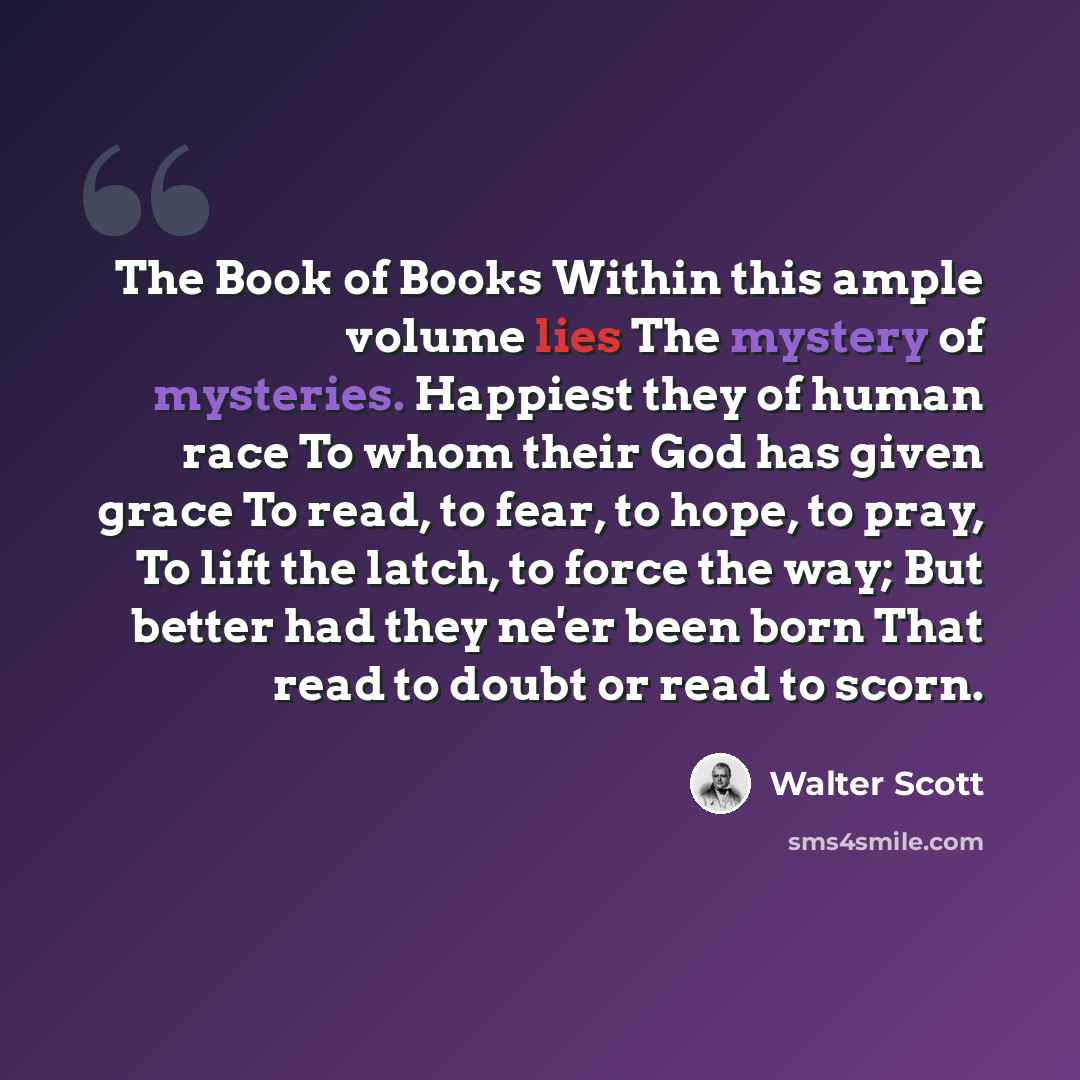 “The Book of Books Within this ample volume lies The mystery of mysteries. Happiest they of human race To whom their God has given grace To read, to fear, to hope, to pray, To lift the latch, to force the way; But better had they ne'er been born That read to doubt or read to scorn.” quote by Walter Scott